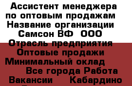 Ассистент менеджера по оптовым продажам › Название организации ­ Самсон ВФ, ООО › Отрасль предприятия ­ Оптовые продажи › Минимальный оклад ­ 14 000 - Все города Работа » Вакансии   . Кабардино-Балкарская респ.